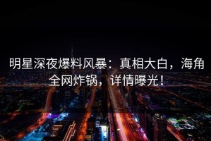 明星深夜爆料风暴：真相大白，海角全网炸锅，详情曝光！