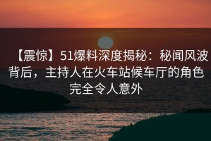 【震惊】51爆料深度揭秘：秘闻风波背后，主持人在火车站候车厅的角色完全令人意外