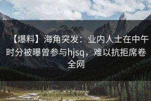 【爆料】海角突发：业内人士在中午时分被曝曾参与hjsq，难以抗拒席卷全网