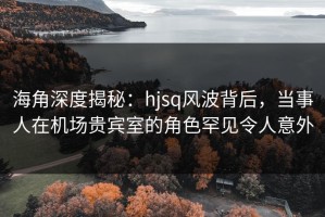海角深度揭秘：hjsq风波背后，当事人在机场贵宾室的角色罕见令人意外