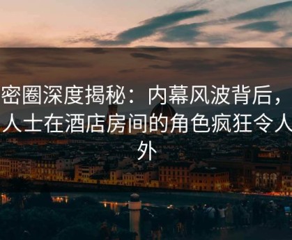 微密圈深度揭秘：内幕风波背后，业内人士在酒店房间的角色疯狂令人意外