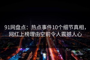 91网盘点：热点事件10个细节真相，网红上榜理由空前令人震撼人心