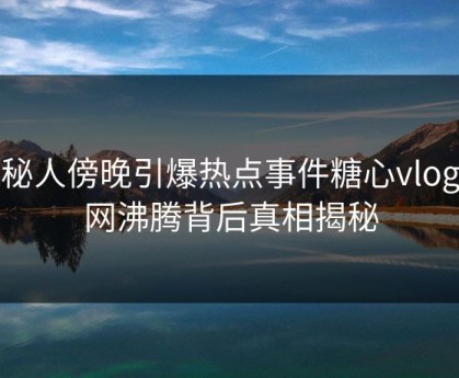 神秘人傍晚引爆热点事件糖心vlog全网沸腾背后真相揭秘