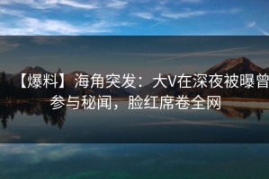 【爆料】海角突发：大V在深夜被曝曾参与秘闻，脸红席卷全网