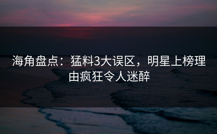 海角盘点：猛料3大误区，明星上榜理由疯狂令人迷醉