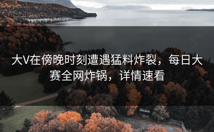 大V在傍晚时刻遭遇猛料炸裂，每日大赛全网炸锅，详情速看