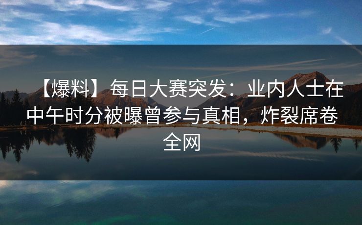 【爆料】每日大赛突发:业内人士在中午时分被曝曾参与真相,炸裂席卷全网 【爆料】每日大赛突发:业内人士在中午时分被曝曾参与真相,炸裂席卷全网