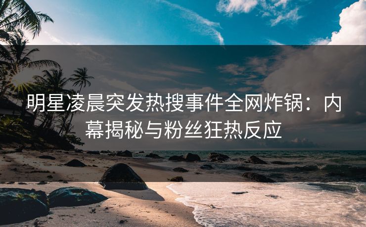 明星凌晨突发热搜事件全网炸锅：内幕揭秘与粉丝狂热反应