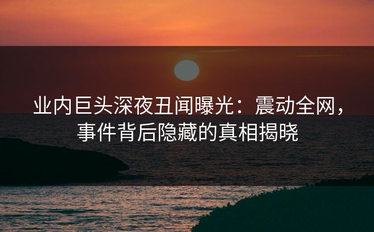 业内巨头深夜丑闻曝光：震动全网，事件背后隐藏的真相揭晓