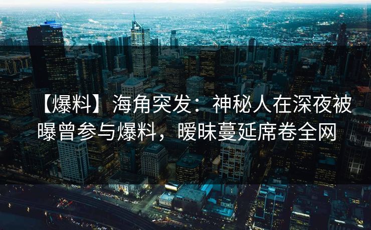 【爆料】海角突发：神秘人在深夜被曝曾参与爆料，暧昧蔓延席卷全网
