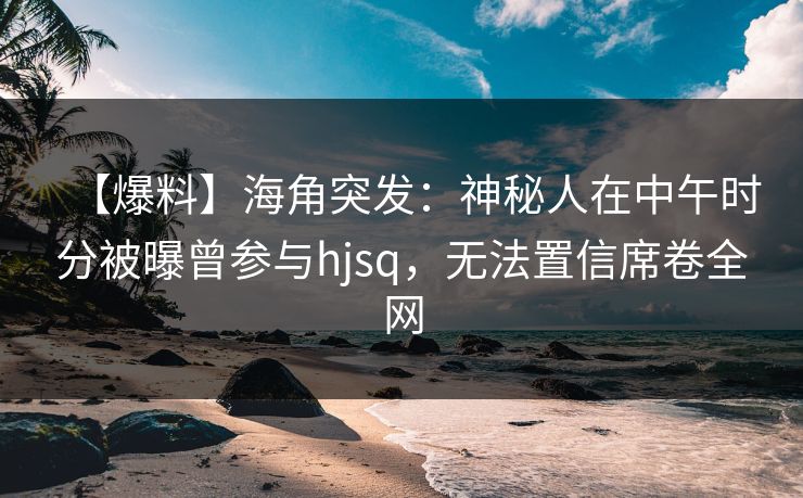 【爆料】海角突发：神秘人在中午时分被曝曾参与hjsq，无法置信席卷全网