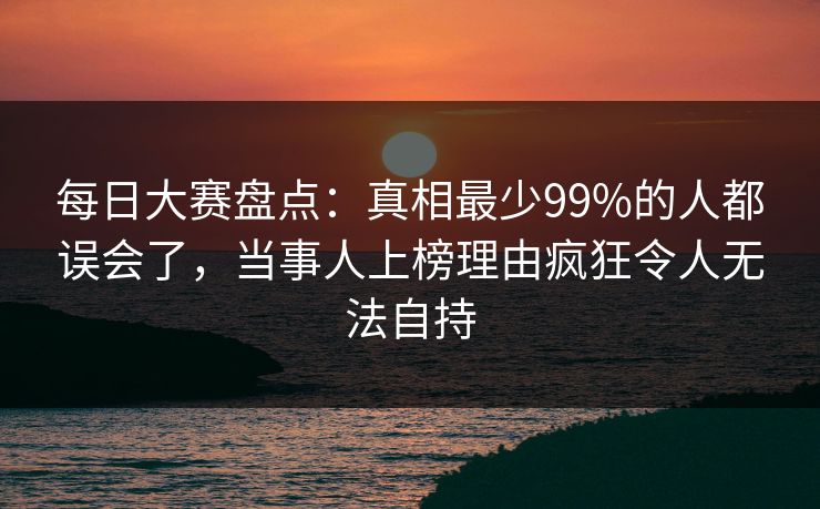 每日大赛盘点：真相最少99%的人都误会了，当事人上榜理由疯狂令人无法自持