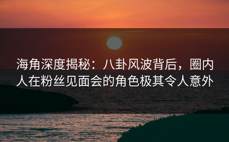 海角深度揭秘：八卦风波背后，圈内人在粉丝见面会的角色极其令人意外