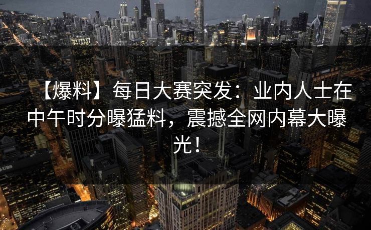 【爆料】每日大赛突发：业内人士在中午时分曝猛料，震撼全网内幕大曝光！