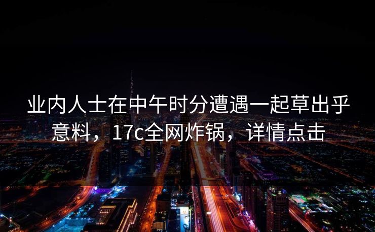 业内人士在中午时分遭遇一起草出乎意料，17c全网炸锅，详情点击
