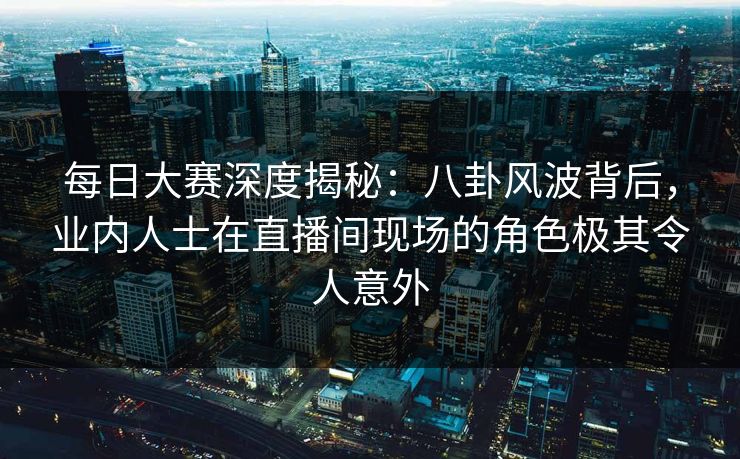 每日大赛深度揭秘：八卦风波背后，业内人士在直播间现场的角色极其令人意外