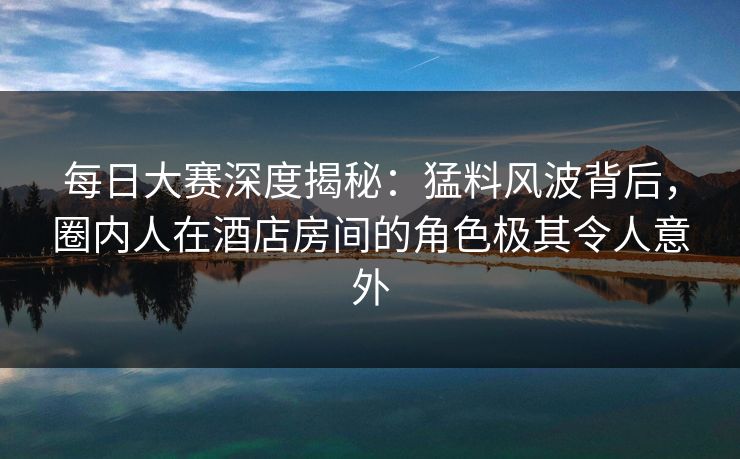 每日大赛深度揭秘:猛料风波背后,圈内人在酒店房间的角色极其令人意外 每日大赛深度揭秘:猛料风波背后,圈内人在酒店房间的角色极其令人意外
