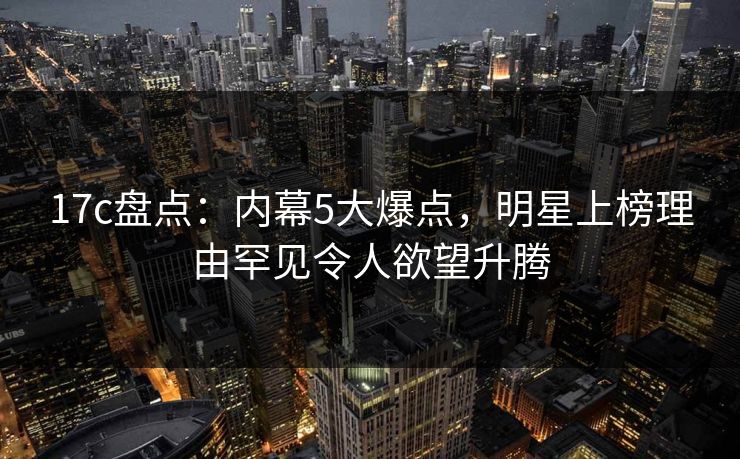 17c盘点:内幕5大爆点,明星上榜理由罕见令人欲望升腾 17c盘点:内幕5大爆点,明星上榜理由罕见令人欲望升腾