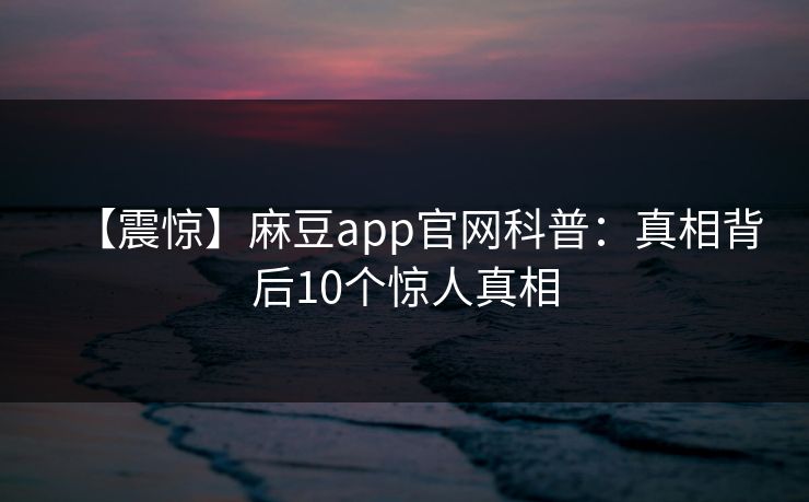 【震惊】麻豆app官网科普：真相背后10个惊人真相