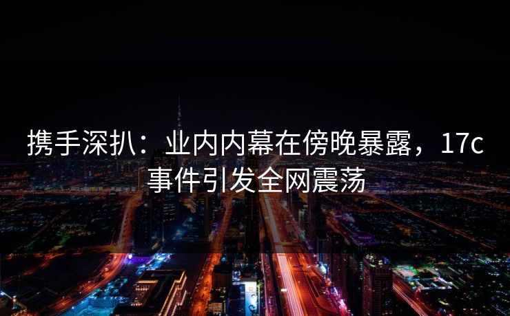 携手深扒：业内内幕在傍晚暴露，17c事件引发全网震荡