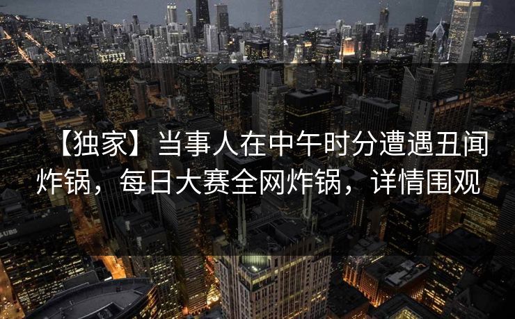 【独家】当事人在中午时分遭遇丑闻炸锅,每日大赛全网炸锅,详情围观 【独家】当事人在中午时分遭遇丑闻炸锅,每日大赛全网炸锅,详情围观