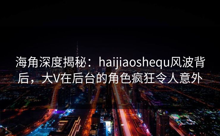 海角深度揭秘：haijiaoshequ风波背后，大V在后台的角色疯狂令人意外