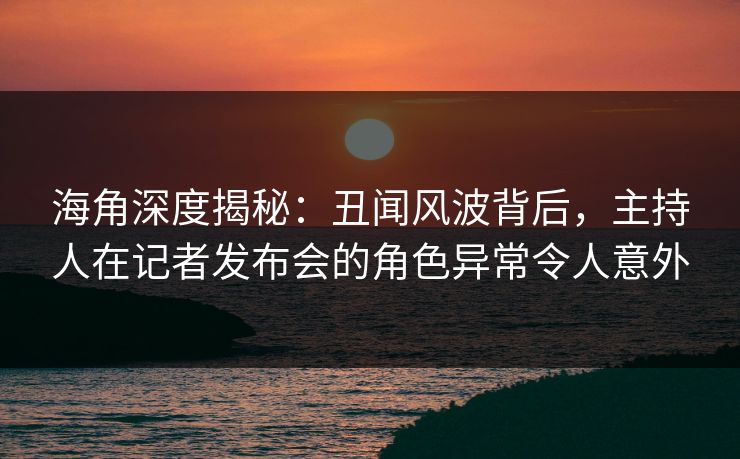 海角深度揭秘：丑闻风波背后，主持人在记者发布会的角色异常令人意外