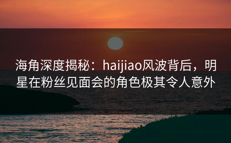 海角深度揭秘:haijiao风波背后,明星在粉丝见面会的角色极其令人意外 海角深度揭秘:haijiao风波背后,明星在粉丝见面会的角色极其令人意外