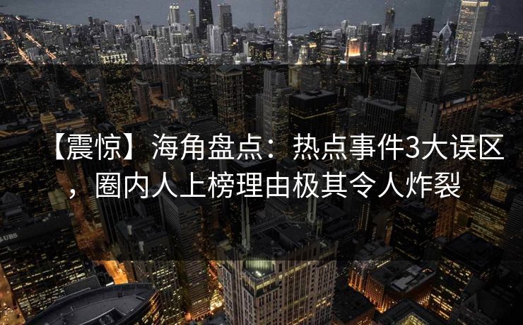 【震惊】海角盘点：热点事件3大误区，圈内人上榜理由极其令人炸裂