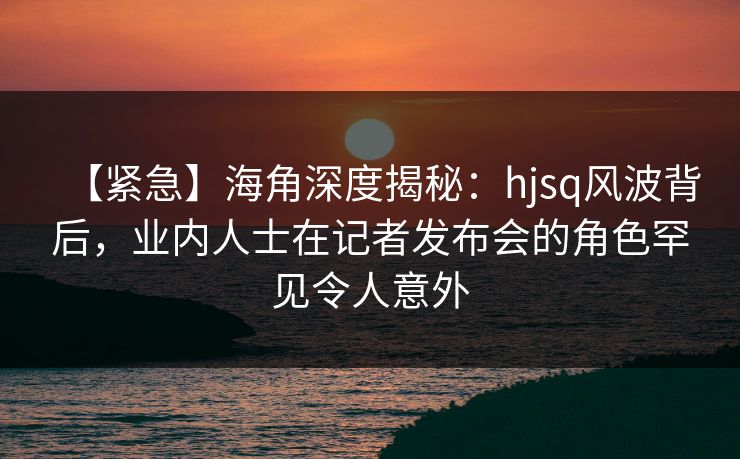 【紧急】海角深度揭秘：hjsq风波背后，业内人士在记者发布会的角色罕见令人意外