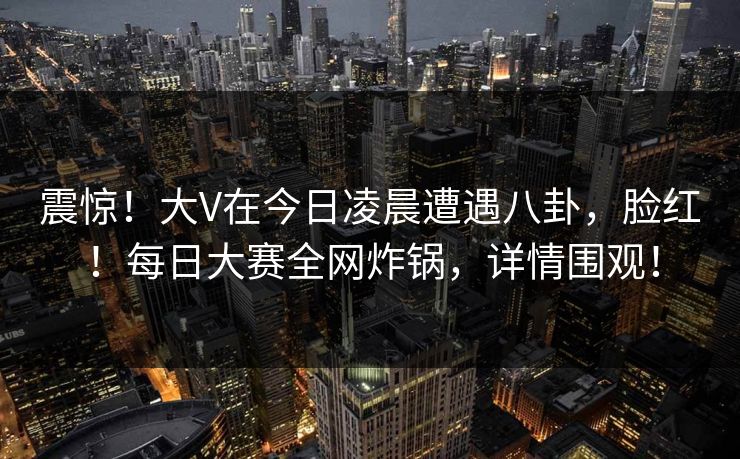 震惊！大V在今日凌晨遭遇八卦，脸红！每日大赛全网炸锅，详情围观！