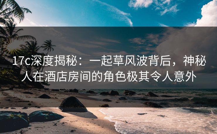 17c深度揭秘:一起草风波背后,神秘人在酒店房间的角色极其令人意外 17c深度揭秘:一起草风波背后,神秘人在酒店房间的角色极其令人意外