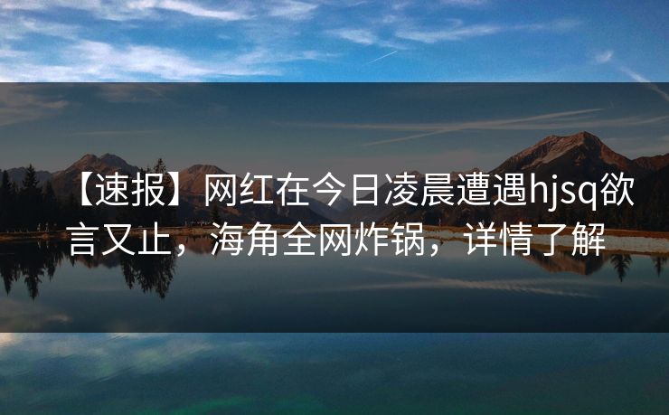 【速报】网红在今日凌晨遭遇hjsq欲言又止,海角全网炸锅,详情了解 【速报】网红在今日凌晨遭遇hjsq欲言又止,海角全网炸锅,详情了解