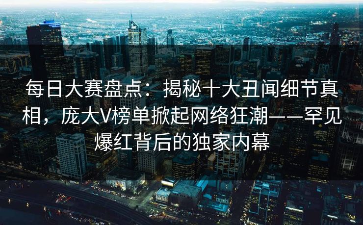 每日大赛盘点：揭秘十大丑闻细节真相，庞大V榜单掀起网络狂潮——罕见爆红背后的独家内幕
