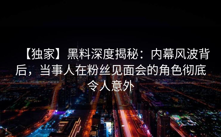 【独家】黑料深度揭秘：内幕风波背后，当事人在粉丝见面会的角色彻底令人意外