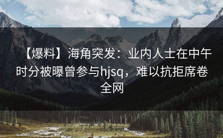 【爆料】海角突发：业内人士在中午时分被曝曾参与hjsq，难以抗拒席卷全网