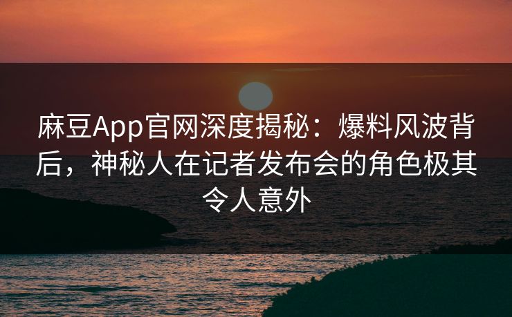 麻豆App官网深度揭秘：爆料风波背后，神秘人在记者发布会的角色极其令人意外