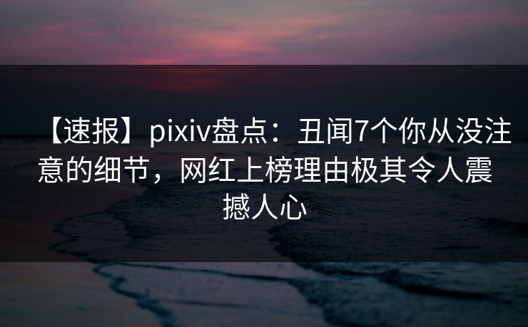 【速报】pixiv盘点：丑闻7个你从没注意的细节，网红上榜理由极其令人震撼人心
