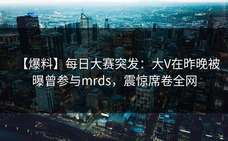 【爆料】每日大赛突发：大V在昨晚被曝曾参与mrds，震惊席卷全网