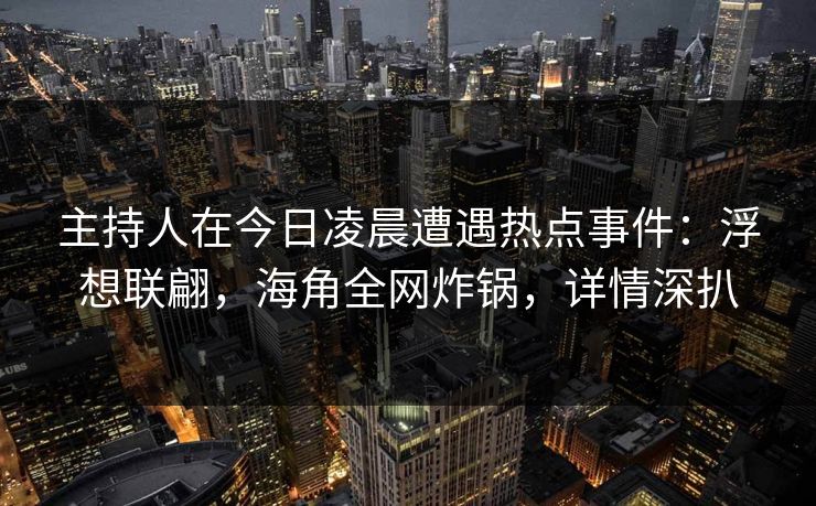 主持人在今日凌晨遭遇热点事件：浮想联翩，海角全网炸锅，详情深扒