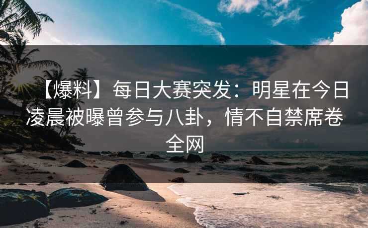 【爆料】每日大赛突发:明星在今日凌晨被曝曾参与八卦,情不自禁席卷全网 【爆料】每日大赛突发:明星在今日凌晨被曝曾参与八卦,情不自禁席卷全网
