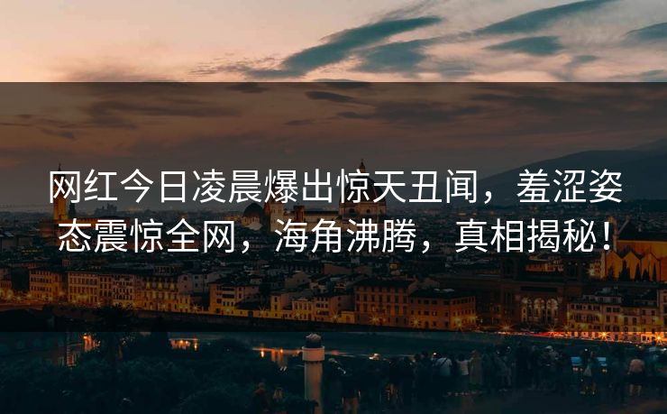 网红今日凌晨爆出惊天丑闻,羞涩姿态震惊全网,海角沸腾,真相揭秘! 网红今日凌晨爆出惊天丑闻,羞涩姿态震惊全网,海角沸腾,真相揭秘!