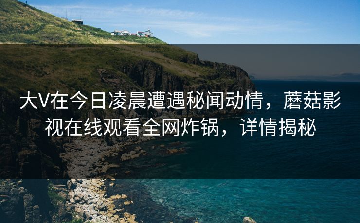 大V在今日凌晨遭遇秘闻动情,蘑菇影视在线观看全网炸锅,详情揭秘 大V在今日凌晨遭遇秘闻动情,蘑菇影视在线观看全网炸锅,详情揭秘