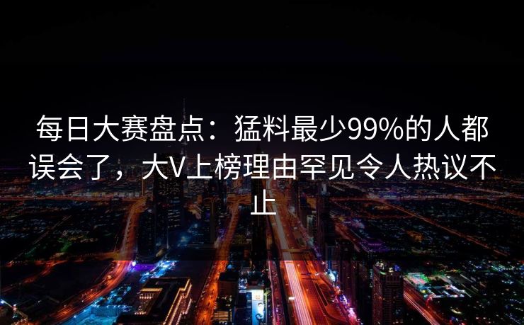 每日大赛盘点：猛料最少99%的人都误会了，大V上榜理由罕见令人热议不止