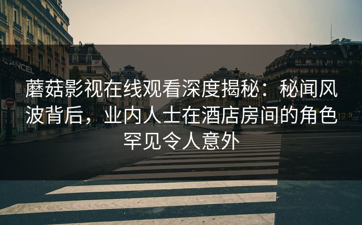 蘑菇影视在线观看深度揭秘：秘闻风波背后，业内人士在酒店房间的角色罕见令人意外