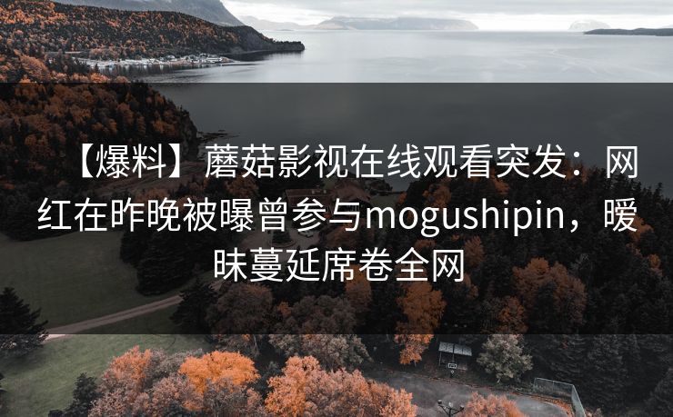 【爆料】蘑菇影视在线观看突发：网红在昨晚被曝曾参与mogushipin，暧昧蔓延席卷全网