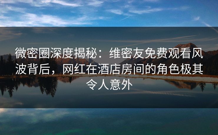 微密圈深度揭秘：维密友免费观看风波背后，网红在酒店房间的角色极其令人意外