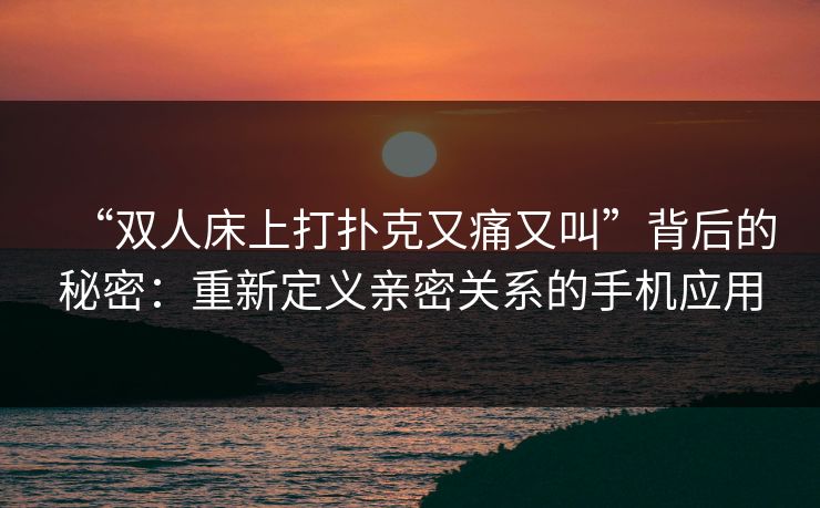 “双人床上打扑克又痛又叫”背后的秘密：重新定义亲密关系的手机应用