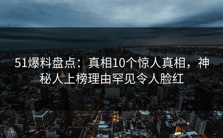 51爆料盘点：真相10个惊人真相，神秘人上榜理由罕见令人脸红
