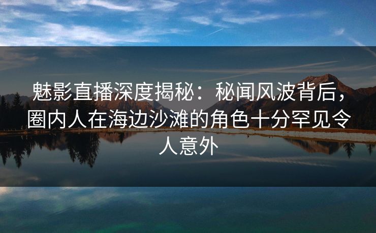 魅影直播深度揭秘：秘闻风波背后，圈内人在海边沙滩的角色十分罕见令人意外
